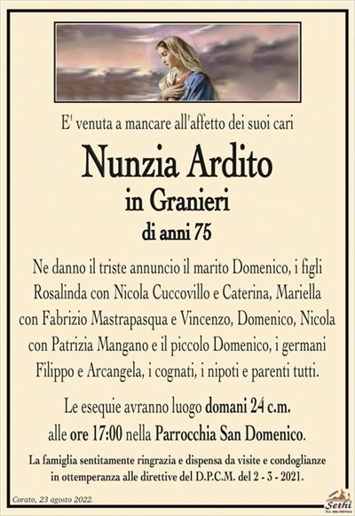 E’ venuta a mancare all’affetto dei suoi cari
Nunzia Ardito
in Granieri
di anni 75
Ne danno il triste annuncio il marito Domenico, i figli
Rosalinda con Nicola Cuccovillo e Caterina, Mariella
con Fabrizio Mastrapasqua e Vincenzo, Domenico, Nicola
con Patrizia Mangano e il piccolo Domenico, i germani
Filippo e Arcangela, i cognati, i nipoti e parenti tutti.
Le esequie avranno luogo domani 24 c.m.
alle ore 17:00 nella Parrocchia San Domenico.
La famiglia sentitamente ringrazia e dispensa da visite e condoglianze
in ottemperanza alle direttive del D.P.C.M. del 2 – 3 – 2021.