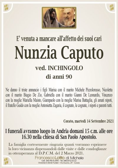 E’ venuta a mancare all’affetto dei suoi cari
Nunzia Caputo
ved. INCHINGOLO
di anni 90
Ne danno il triste annuncio i figli Marisa con il marito Michele Pizzolorusso, Nicoletta
con il marito Biagio De Zio, Gabriella con il marito Gianni De Leonardis, Vincenzo
con la moglie Mariella Maisto, Giampaolo con la moglie Marisa Battaglia, gli amati nipoti,
il fratello Guido con la moglie Antonietta Zagaria, il cognato, le cognate, i nipoti e parenti tutti.
Corato, martedì 14 Settembre 2021
I funerali avranno luogo in Andria domani 15 c.m. alle ore
16.30 nella chiesa di San Paolo Apostolo.