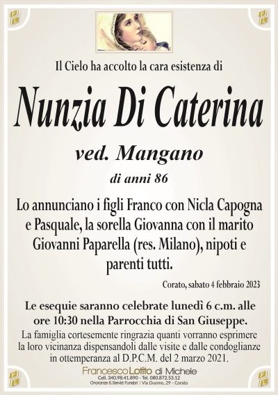Il Cielo ha accolto la cara esistenza diNunzia Di Caterina
ved. Mangano
di anni 86
Lo annunciano i figli Franco con Nicla Capogna
e Pasquale, la sorella Giovanna con il marito
Giovanni Paparella (res. Milano), nipoti e
parenti tutti.
Corato, sabato 4 febbraio 2023
Le esequie saranno celebrate lunedì 6 c.m. alle
ore 10:30 nella Parrocchia di San Giuseppe.
La famiglia cortesemente ringrazia quanti vorranno esprimere
la loro vicinanza dispensandoli dalle visite e dalle condoglianze
in ottemperanza al D.P.C.M. del 2 marzo 2021.