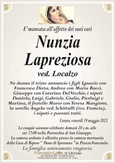 E’ mancata all’affetto dei suoi cari
Nunzia
Lapreziosa
ved. Localzo
Ne danno il triste annuncio i figli Ignazio con
Francesca Dieta, Andrea con Maria Bucci,
Giuseppe con Caterina Del Vecchio, i nipoti
Daniela, Luigi, Gabriele, Giulia, Pierluigi e
Martina, il fratello Marco con Teresa Mangione,
la sorella Angela ved. Schittulli (res. Francia),
i nipoti e parenti tutti.
Corato, venerdì 19 maggio 2023
Le esequie saranno celebrate domani 20 c.m. alle
ore 17:00 nella Parrocchia di San Giuseppe.
La camera ardente è allestita presso la camera mortuaria
della Casa di Riposo ‘ ‘ Dono di Speranza ’’ in Piazza Venezuela.
La famiglia sentitamente ringrazia.
