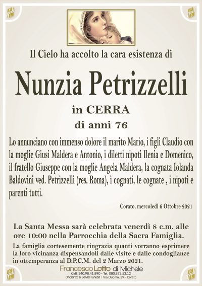 Il Cielo ha accolto la cara esistenza di
Nunzia Petrizzelli
in CERRA
di anni 76
Lo annunciano con immenso dolore il marito Mario, i figli Claudio con
la moglie Giusi Maldera e Antonio, i diletti nipoti Ilenia e Domenico,
il fratello Giuseppe con la moglie Angela Maldera, la cognata Iolanda
Baldovini ved. Petrizzelli (res. Roma), i cognati, le cognate , i nipoti e
parenti tutti.
Corato, mercoledì 6 Ottobre 2021
La Santa Messa sarà celebrata venerdì 8 c.m. alle
ore 10:00 nella Parrocchia della Sacra Famiglia.
La famiglia cortesemente ringrazia quanti vorranno esprimere
la loro vicinanza dispensandoli dalle visite e dalle condoglianze
in ottemperanza al D.P.C.M. del 2 Marzo 2021.