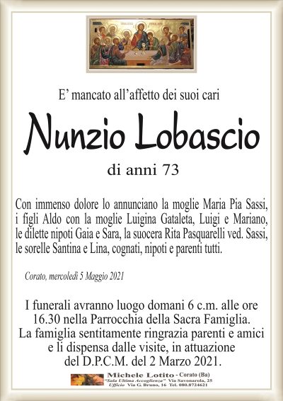 E’ mancato all’affetto dei suoi cari
Nunzio
Lobascio
Corato, mercoledì 5 Maggio 2021
Con immenso dolore lo annunciano la moglie Maria Pia Sassi,
i figli Aldo con la moglie Luigina Gataleta, Luigi e Mariano,
le dilette nipoti Gaia e Sara, la suocera Rita Pasquarelli ved. Sassi,
le sorelle Santina e Lina, cognati, nipoti e parenti tutti.
di anni 73
I funerali avranno luogo domani 6 c.m. alle ore
16.30 nella Parrocchia della Sacra Famiglia.
La famiglia sentitamente ringrazia parenti e amici
e li dispensa dalle visite, in attuazione
del D.P.C.M. del 2 Marzo 2021.