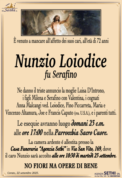 È venuto a mancare all’affetto dei suoi cari, all’età di 72 anni Nunzio Loiodice fu Serafino Ne danno il triste annuncio la moglie Luisa D’Introno, i figli Milena e Serafino con Valentina, i cognati Anna Malcangi ved. Loiodice, Pino Piccarreta, Maria e Vincenzo Altamura, Joe e Francis Caputo (res. U.S.A.), e i parenti tutti. I funerali avranno luogo domani 17:00 alle ore nella Parrocchia Sacro Cuore. La camera ardente é allestita presso la Casa Funeraria “Agenzia Sethi” in Via San Vito, 169, dove il caro Nunzio sarà accolto alle ore 10:30 di martedì 23 settembre. NO FIORI MA OPERE DI BENE