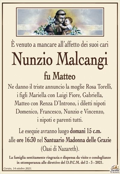 È venuto a mancare all’affetto dei suoi cari
Nunzio Malcangi
fu Matteo
Ne danno il triste annuncio la moglie Rosa Torelli,
i figli Mariella con Luigi Fiore, Gabriella,
Matteo con Renza D’Introno, i diletti nipoti
Domenico, Francesco, Nunzio e Vincenzo,
i nipoti e parenti tutti.
Le esequie avranno luogo domani 15 c.m.
alle ore 16:30 nel Santuario Madonna delle Grazie
(Oasi di Nazareth).
La famiglia sentitamente ringrazia e dispensa da visite e condoglianze
in ottemperanza alle direttive del D.P.C.M. del 2 – 3 – 2021.