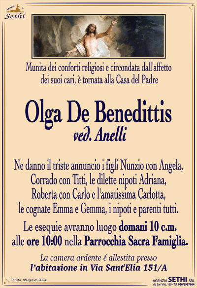 Munita dei conforti religiosi e circondata dall’affetto dei suoi cari è tornata alla Casa del Padre
Olga De Benedittis
ved. Anelli.
Ne danno il triste annuncio i figli Nunzio con Angela, Corrado con Titti, le dilette nipoti Adriana, Roberta con Carlo e l’amatissima Carlotta, le cognate Emma e Gemma, i nipoti e parenti tutti.
Le esequie avranno luogo domani 10 c.m. alle ore 10.00 nella Parrocchia della Sacra Famiglia.
La camera ardente é allestita presso l’abitazione in Via Sant’Elia 151/A