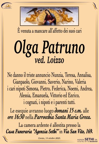 È venuta a mancare all’affetto dei suoi cari
Olga Patruno
ved. Loizzo
Ne danno il triste annuncio Nunzia, Teresa, Annalisa, Gianpaolo, Giovanni, Saverio, Narino, Valeria, i cari nipoti Simona, Pietro, Federica, Noemi, Andrea, Alessia, Emanuela, Vittorio ed Enrico, i cognati, i nipoti e i parenti tutti.
Le esequie avranno domani 15 c.m. alle ore 16:30 nella Parrocchia Santa Maria Greca.
La camera ardente è allestita presso la Casa Funeraria “Agenzia Sethi“ in via San Vito, 169.
