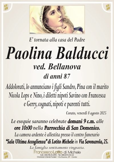 E’ tornata alla casa del Padre
Paolina Balducci
ved. Bellanova
di anni 87
Addolorati, lo annunciano i figli Sandro, Pina con il marito
Nicola Lops e Nino, i diletti nipoti Savino con Francesca
e Gerry, cognati, nipoti e parenti tutti.
Corato, venerdì 8 agosto 2025
Le esequie saranno celebrate domani 9 c.m. alle
ore 10:00 nella Parrocchia di San Domenico.
La camera ardente è allestita presso il centro funerario
‘‘Sala Ultima Accoglienza’’ di Lotito Michele in Via Savonarola, 25.