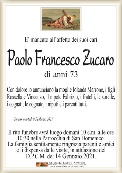 E’ mancato all’affetto dei suoi cari
Paolo Francesco Zucaro
di anni 73
Con dolore lo annunciano la moglie Iolanda Marrone, i figli
Rossella e Vincenzo, il nipote Fabrizio, i fratelli, le sorelle,
i cognati, le cognate, i nipoti e i parenti tutti.
Corato, martedì 9 Febbraio 2021
Il rito funebre avrà luogo domani 10 c.m. alle ore
10:30 nella Parrocchia di San Domenico.
La famiglia sentitamente ringrazia parenti e amici
e li dispensa dalle visite, in attuazione del
D.P.C.M. del 14 Gennaio 2021.