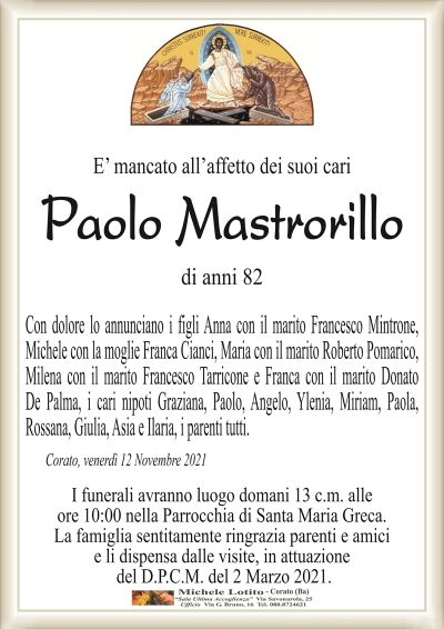 E’ mancato all’affetto dei suoi cari
Paolo Mastrorillo
di anni 82
Con dolore lo annunciano i figli Anna con il marito Francesco Mintrone,
Michele con la moglie Franca Cianci, Maria con il marito Roberto Pomarico,
Milena con il marito Francesco Tarricone e Franca con il marito Donato
De Palma, i cari nipoti Graziana, Paolo, Angelo, Ylenia, Miriam, Paola,
Rossana, Giulia, Asia e Ilaria, i parenti tutti.
Corato, venerdì 12 Novembre 2021
I funerali avranno luogo domani 13 c.m. alle
ore 10:00 nella Parrocchia di Santa Maria Greca.
La famiglia sentitamente ringrazia parenti e amici
e li dispensa dalle visite, in attuazione
del D.P.C.M. del 2 Marzo 2021.