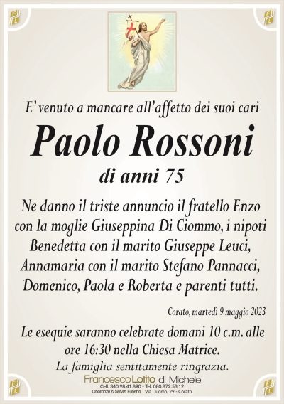 E’ venuto a mancare all’affetto dei suoi cariPaolo Rossoni
di anni 75
Ne danno il triste annuncio il fratello Enzo
con la moglie Giuseppina Di Ciommo, i nipoti
Benedetta con il marito Giuseppe Leuci,
Annamaria con il marito Stefano Pannacci,
Domenico, Paola e Roberta e parenti tutti.
Corato, martedì 9 maggio 2023
Le esequie saranno celebrate domani 10 c.m. alle
ore 16:30 nella Chiesa Matrice.
La famiglia sentitamente ringrazia.