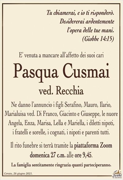 E’ venuta a mancare all’affetto dei suoi cari
Pasqua Cusmai
ved. Recchia
Ne danno l’annuncio i figli Serafino, Mauro, Ilario,
Marialuisa ved. Di Franco, Giacinto e Giuseppe, le nuore
Angela, Enza, Marisa, Lella e Mariella, i diletti nipoti,
i fratelli e sorelle, i cognati, i nipoti e parenti tutti.
Il rito funebre si terrà tramite la piattaforma Zoom
domenica 27 c.m. alle ore 9,45
La famiglia ringrazia quanti parteciperanno.
Tu chiamerai, e io ti risponderò.
Desidererai ardentemente
l’opera delle tue mani.
(Giobbe 14:15)