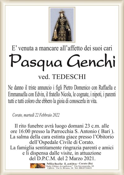 E’ venuta a mancare all’affetto dei suoi cari
Pasqua Genchi
ved. TEDESCHI
Ne danno il triste annuncio i figli Pietro Domenico con Raffaella e
Emmanuella con Edvin, il fratello Nicola, le cognate, i nipoti, i parenti
tutti e tutti coloro che ebbero la gioia di conoscerla in vita. 
Corato, martedì 22 Febbraio 2022
Il rito funebre avrà luogo domani 23 c.m. alle
ore 16:00 presso la Parrocchia S. Antonio ( Bari ).
La salma della cara estinta giace presso l’Obitorio
dell’Ospedale Civile di Corato.
La famiglia sentitamente ringrazia parenti e amici
e li dispensa dalle visite, in attuazione
del D.P.C.M. del 2 Marzo 2021.
