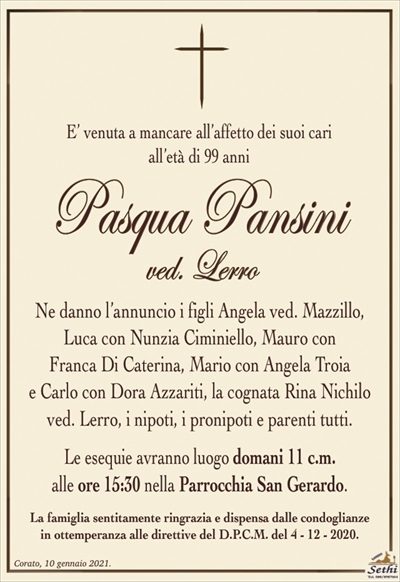 E’ venuta a mancare all’affetto dei suoi cariall’età di 99 anni
Pasqua Pansini
ved. Lerro
Ne danno l’annuncio i figli Angela ved. Mazzillo,
Luca con Nunzia Ciminiello, Mauro con
Franca Di Caterina, Mario con Angela Troia
e Carlo con Dora Azzariti, la cognata Rina Nichilo
ved. Lerro, i nipoti, i pronipoti e parenti tutti.
Le esequie avranno luogo domani 11 c.m.
alle ore 15:30 nella Parrocchia San Gerardo.
La famiglia sentitamente ringrazia e dispensa dalle condoglianze
in ottemperanza alle direttive del D.P.C.M. del 4 – 12 – 2020.