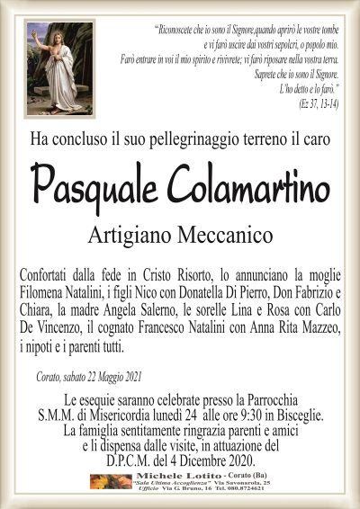 ‘‘Riconoscete che io sono il Signore,quando aprirò le vostre tombee vi farò uscire dai vostri sepolcri, o popolo mio.
Farò entrare in voi il mio spirito e rivivrete; vi farò riposare nella vostra terra.
Saprete che io sono il Signore.
L’ho detto e lo farò.’’
(Ez 37, 13-14)
Ha concluso il suo pellegrinaggio terreno il caro
Pasquale Colamartino
Artigiano Meccanico
Confortati dalla fede in Cristo Risorto, lo annunciano la moglie
Filomena Natalini, i figli Nico con Donatella Di Pierro, Don Fabrizio e
Chiara, la madre Angela Salerno, le sorelle Lina e Rosa con Carlo
De Vincenzo, il cognato Francesco Natalini con Anna Rita Mazzeo,
Corato, sabato 22 Maggio 2021
Le esequie saranno celebrate presso la Parrocchia
S.M.M. di Misericordia lunedì 24 alle ore 9:30 in Bisceglie.
La famiglia sentitamente ringrazia parenti e amici
e li dispensa dalle visite, in attuazione del
D.P.C.M. del 4 Dicembre 2020.