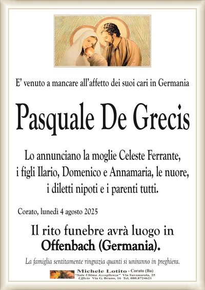 E’ venuto a mancare all’affetto dei suoi cari in Germania
Pasquale De Grecis
Lo annunciano la moglie Celeste Ferrante,
i figli Ilario, Domenico e Annamaria, le nuore,
i diletti nipoti e i parenti tutti.
Corato, lunedì 4 agosto 2025
Il rito funebre avrà luogo in
Offenbach (Germania).
La famiglia sentitamente ringrazia quanti si uniranno in preghiera.
