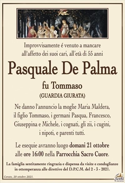 Improvvisamente é venuto a mancareall’affetto dei suoi cari, all’età di 55 anni
Pasquale De Palma
fu Tommaso
(GUARDIA GIURATA)
Ne danno l’annuncio la moglie Maria Maldera,
il figlio Tommaso, i germani Pasqua, Francesco,
Giuseppina e Michele, i cognati, gli zii, i cugini,
i nipoti, e parenti tutti.
Le esequie avranno luogo domani 21 ottobre
alle ore 16:00 nella Parrocchia Sacro Cuore.
La famiglia sentitamente ringrazia e dispensa da visite e condoglianze
in ottemperanza alle direttive del D.P.C.M. del 2 – 3 – 2021.