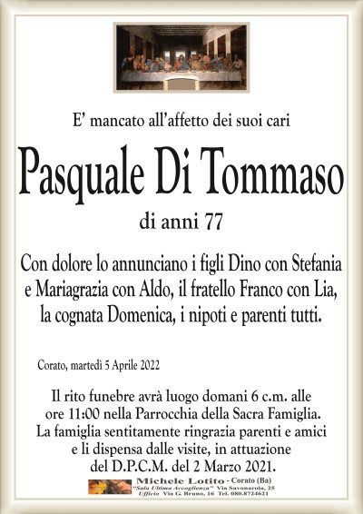 E’ mancato all’affetto dei suoi cariPasquale Di Tommaso
di anni 77
Corato, martedì 5 Aprile 2022
Con dolore lo annunciano i figli Dino con Stefania
e Mariagrazia con Aldo, il fratello Franco con Lia,
la cognata Domenica, i nipoti e parenti tutti.
Il rito funebre avrà luogo domani 6 c.m. alle
ore 11:00 nella Parrocchia della Sacra Famiglia.
La famiglia sentitamente ringrazia parenti e amici
e li dispensa dalle visite, in attuazione
del D.P.C.M. del 2 Marzo 2021.