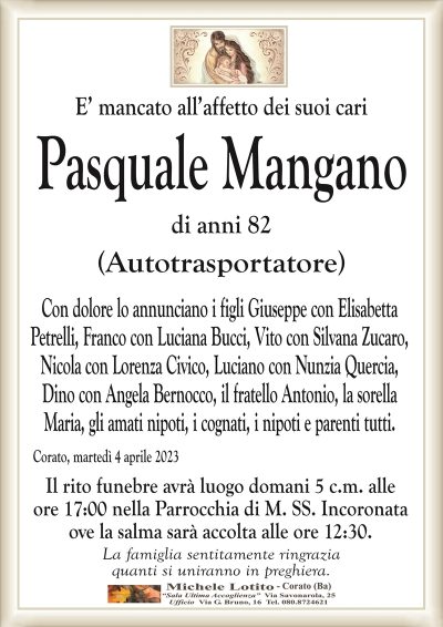 E’ mancato all’affetto dei suoi cari Pasquale Mangano
di anni 82
(Autotrasportatore)
Con dolore lo annunciano i figli Giuseppe con Elisabetta
Petrelli, Franco con Luciana Bucci, Vito con Silvana Zucaro,
Nicola con Lorenza Civico, Luciano con Nunzia Quercia,
Dino con Angela Bernocco, il fratello Antonio, la sorella
Maria, gli amati nipoti, i cognati, i nipoti e parenti tutti.
Corato, martedì 4 aprile 2023
Il rito funebre avrà luogo domani 5 c.m. alle
ore 17:00 nella Parrocchia di M. SS. Incoronata
ove la salma sarà accolta alle ore 12:30.
La famiglia sentitamente ringrazia
quanti si uniranno in preghiera.
