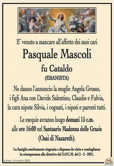 E’ venuto a mancare all’affetto dei suoi cari
Pasquale Mascoli
fu Cataldo
(EBANISTA)
Ne danno l’annuncio la moglie Angela Grosso,
i figli Ana con Davide Salentino, Claudio e Fulvia,
la cara nipote Silvia, i cognati, i nipoti e parenti tutti.
Le esequie avranno luogo domani 15 c.m.
alle ore 16:00 nel Santuario Madonna delle Grazie
(Oasi di Nazareth).
La famiglia sentitamente ringrazia e dispensa da visite e condoglianze
in ottemperanza alle direttive del D.P.C.M. del 2 – 3 – 2021.
