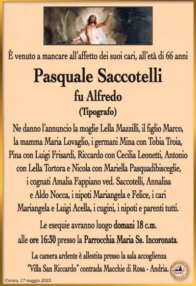 È venuto a mancare all’affetto dei suoi cari, all’età di 66 anni
Pasquale Saccotelli
fu Alfredo
(TIPOGRAFO)
Ne danno l’annuncio la moglie Lella Mazzilli, il figlio Marco,
la mamma Maria Lovaglio, i germani Mina con Tobia Troia,
Pina con Luigi Frisardi, Riccardo con Cecilia Leonetti, Antonio
con Lella Tortora e Nicola con Mariella Pasquadibisceglie,
i cognati Amalia Fappiano ved. Saccotelli, Annalisa
e Aldo Nocca, i nipoti Mariangela e Felice, i cari
Mariangela e Luigi Acella, i cugini, i nipoti e parenti tutti. 
Le esequie avranno luogo domani 18 c.m.
alle ore 16:30 presso la Parrocchia Maria Ss. Incoronata.
La camera ardente è allestita presso la sala accoglienza
”Villa San Riccardo” contrada Macchie di Rosa – Andria.