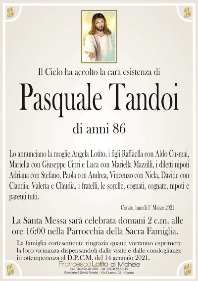 Il Cielo ha accolto la cara esistenza di
Pasquale Tandoi
di anni 86
Lo annunciano la moglie Angela Lotito, i figli Raffaella con Aldo Cusmai,
Mariella con Giuseppe Cipri e Luca con Mariella Mazzilli, i diletti nipoti
Adriana con Stefano, Paola con Andrea, Vincenzo con Nicla, Davide con
Claudia, Valeria e Claudia, i fratelli, le sorelle, cognati, cognate, nipoti e
parenti tutti.
Corato, lunedì 1° Marzo 2021
La famiglia cortesemente ringrazia quanti vorranno esprimere
la loro vicinanza dispensandoli dalle visite e dalle condoglianze
in ottemperanza al D.P.C.M. del 14 gennaio 2021.
La Santa Messa sarà celebrata domani 2 c.m. alle
ore 16:00 nella Parrocchia della Sacra Famiglia.