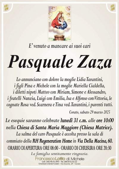 E’ venuto a mancare ai suoi cariPasquale Zaza
Lo annunciano con dolore la moglie Lidia Tarantini,
i figli Pina e Michele con la moglie Mariella Cialdella,
i diletti nipoti Matteo con Miriam, Simone e Alessandro,
i fratelli Nunzia, Luigi con Emilia, Isa e Alfonso con Vittoria, le
cognate Rosa ved. Scarnera e Tina ved. Tarantini, i parenti tutti.
Le esequie saranno celebrate lunedì 31 c.m. alle ore 10:00
nella Chiesa di Santa Maria Maggiore (Chiesa Matrice).
La salma del caro Pasquale è accolta presso la sala di
commiato della RH Regeneration Home in Via Della Macina, 60.
ORARIO DI APERTURA ORE 08:00 – ORARIO DI CHIUSURA ORE 20:30
