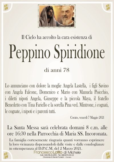 Il Cielo ha accolto la cara esistenza di
Peppino Spiridione
di anni 78
Lo annunciano con dolore la moglie Angela Lastella, i figli Savino
con Angela Falcone, Domenico e Mario con Manuela Pisicchio,
i diletti nipoti Angela, Giuseppe e la piccola Maya, il fratello
Benedetto con Tina Fariello e la sorella Pina ved. Mintrone, i cognati,
le cognate, i nipoti e i parenti tutti.
Corato, venerdì 7 Maggio 2021
La Santa Messa sarà celebrata domani 8 c.m. alle
ore 16:30 nella Parrocchia di Maria SS. Incoronata.
La famiglia cortesemente ringrazia quanti vorranno esprimere
la loro vicinanza dispensandoli dalle visite e dalle condoglianze
in ottemperanza al D.P.C.M. del 2 Marzo 2021.