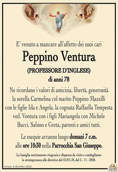 E’ venuto a mancare all’affetto dei suoi cari
Peppino Ventura
(PROFESSORE D’INGLESE)
di anni 78
Ne ricordano i valori di amicizia, libertà, generosità
la sorella Carmelina col marito Peppino Mazzilli
con le figlie Ida e Angela, la cognata Raffaella Tempesta
ved. Ventura con i figli Mariangela con Michele
Bucci, Sabino e Greta, parenti e amici tutti.
Le esequie avranno luogo domani 7 c.m.
alle ore 10:30 nella Parrocchia San Giuseppe.
La famiglia sentitamente ringrazia e dispensa da visite e condoglianze
in ottemperanza alle direttive del D.P.C.M. del 3 – 11 – 2020.