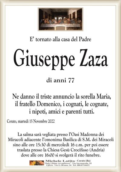 E’ tornato alla casa del PadreGiuseppe
Zaza
di anni 77
Ne danno il triste annuncio la sorella Maria,
il fratello Domenico, i cognati, le cognate,
i nipoti, amici e parenti tutti.
Corato, martedì 15 Novembre 2022
La salma sarà vegliata presso l’Oasi Madonna dei
Miracoli adiacente l’omonima Basilica di S.M. dei Miracoli
sino alle ore 15:30 di mercoledì 16 c.m. per poi essere
traslata presso la Chiesa Gesù Crocifisso (Andria)
dove alle ore 16:00 si svolgerà il rito funebre.