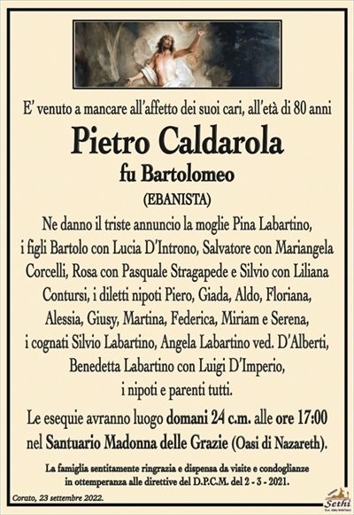 E’ venuto a mancare all’affetto dei suoi cari, all’età di 80 anni
Pietro Caldarola
fu Bartolomeo
EBANISTA
Ne danno il triste annuncio la moglie Pina Labartino,
i figli Bartolo con Lucia D’Introno, Salvatore con Mariangela Corcelli, Rosa con Pasquale Stragapede e Silvio con Liliana Contursi,
i diletti nipoti Piero, Giada, Aldo, Floriana, Alessia, Giusy, Martina,
Federica, Miriam e Serena, i cognati Silvio Labartino, Angela Labartino ved. D’Alberti, Benedetta Labartino con Luigi D’Imperio,
i nipoti e parenti tutti.
Le esequie avranno luogo domani 24 c.m. alle ore 17:00
nel Santuario Madonna delle Grazie (Oasi di Nazareth).
La famiglia sentitamente ringrazia e dispensa da visite e condoglianze
in ottemperanza alle direttive del D.P.C.M. del 2 – 3 – 2021.