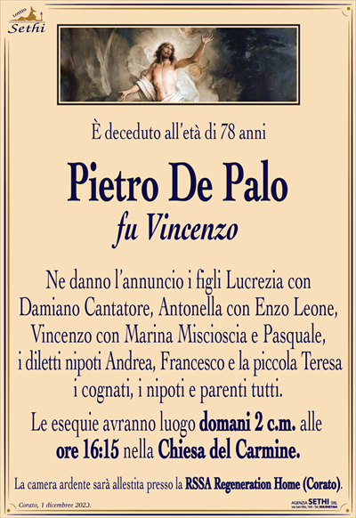 È deceduto all’età di 78 anni
Pietro De Palo
fu Vincenzo
Ne danno l’annuncio i figli Lucrezia con Damiano Cantatore, Antonella con Enzo Leone, Vincenzo con Marina Miscioscia e Pasquale, i diletti nipoti Andrea, Francesco e la piccola Teresa i cognati, i nipoti e parenti tutti.
Le esequie avranno luogo domani 2 c.m. alle ore 16:15 nella Chiesa del Carmine.
La camera ardente sarà allestita presso la RSSA Regeneration Home (Corato).