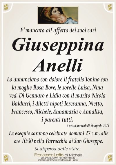 E’ mancata all’affetto dei suoi cariGiuseppina
Anelli
Lo annunciano con dolore il fratello Tonino con
la moglie Rosa Bove, le sorelle Luisa, Nina
ved. Di Gennaro e Lidia con il marito Nicola
Balducci, i diletti nipoti Teresanna, Nietto,
Francesco, Michele, Annamaria e Annalisa,
i parenti tutti.
Corato, mercoledì 26 aprile 2023
Le esequie saranno celebrate domani 27 c.m. alle
ore 10:30 nella Parrocchia di San Giuseppe.
Si dispensa dalle visite.