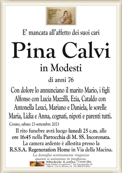E’ mancata all’affetto dei suoi cariPina Calvi
in Modesti
di anni 76
Con dolore lo annunciano il marito Mario, i figli
Alfonso con Lucia Mazzilli, Ezia, Cataldo con
Antonella Leuci, Mariano e Daniela, le sorelle
Maria, Lidia e Anna, cognati, nipoti e parenti tutti.
Corato, sabato 23 settembre 2023
Il rito funebre avrà luogo lunedì 25 c.m. alle
ore 16:45 nella Parrocchia di M. SS. Incoronata.
La camera ardente è allestita presso la
R.S.S.A. Regeneration Home in Via della Macina.
La famiglia sentitamente ringrazia
quanti si uniranno in preghiera.