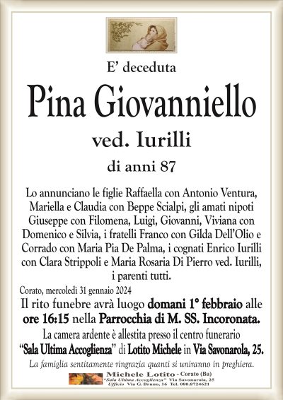 E’ decedutaPina Giovanniello
ved. Iurilli
di anni 87
Lo annunciano le figlie Raffaella con Antonio Ventura,
Mariella e Claudia con Beppe Scialpi, gli amati nipoti
Giuseppe con Filomena, Luigi, Giovanni, Viviana con
Domenico e Silvia, i fratelli Franco con Gilda Dell’Olio e
Corrado con Maria Pia De Palma, i cognati Enrico Iurilli
con Clara Strippoli e Maria Rosaria Di Pierro ved. Iurilli,
i parenti tutti.
Corato, mercoledì 31 gennaio 2024
Il rito funebre avrà luogo domani 1° febbraio alle
ore 16:15 nella Parrocchia di M. SS. Incoronata.
La camera ardente è allestita presso il centro funerario
‘‘Sala Ultima Accoglienza’’ di Lotito Michele in Via Savonarola, 25.
La famiglia sentitamente ringrazia quanti si uniranno in preghiera.
