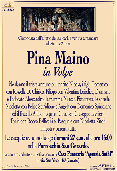Circondata dall’affetto dei sui cari, è venuta a mancare all’età di 52 anni
Pina Maino
in Volpe
Ne danno il triste annuncio il marito Nicola, i figli Domenico con Rossella De Chirico, Filippo con Valentina Loiodice, Damiano e l’adorato Alessandro, la mamma Nunzia Piccarreta, le sorelle Nicoletta con Felice Spiridione e Angela con Domenico Spiridione ed il fratello Aldo, i cognati Gina con Giuseppe Livrieri, Tonia con Rocco Pellicani e Pasquale con Nicoletta Zitoli, i nipoti e parenti tutti.
Le esequie avranno luogo domani 27 c.m. alle ore 16:00 nella Parrocchia San Gerardo.
La camera ardente è allestita presso la Casa Funeraria “Agenzia Sethi” in via San Vito, 169 (Corato).