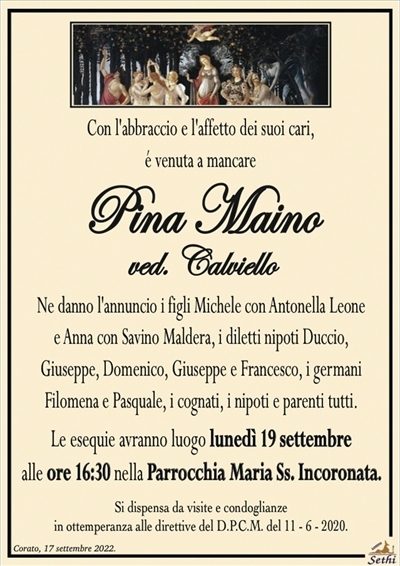 Con l’abbraccio e l’affetto dei suoi cari,é venuta a mancare
Pina Maino
ved. Calviello
Ne danno l’annuncio i figli Michele con Antonella Leone e Anna con Savino Maldera, i diletti nipoti Duccio, Giuseppe, Domenico, Giuseppe e Francesco, i germani Filomena e Pasquale, i cognati, i nipoti e parenti tutti.
Le esequie avranno luogo lunedì 19 c.m. alle ore 16:30 nella Parrocchia Maria Ss. Incoronata.