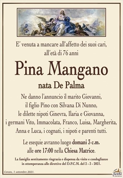 E’ venuta a mancare all‘affetto dei suoi cari, all’età di 76 anni
Pina Mangano
nata De Palma
Ne danno l’annuncio il marito Giovanni, il figlio Pino con Silvana Di Nunno, le dilette nipoti Ginevra, Ilaria e Giovanna, i germani Vito, Immacolata, Franco, Luisa, Margherita, Anna e Luca, i cognati, i nipoti e parenti tutti.
Le esequie avranno luogo domani 3 c.m. alle ore 17:00 nella Chiesa Matrice.
La famiglia sentitamente ringrazia e dispensa da visite e condoglianze in ottemperanza alle direttive del D.P.C.M. del 2 – 3 – 2021.