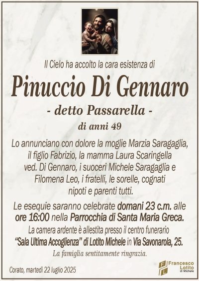 Il Cielo ha accolto la cara esistenza di
Pinuccio Di Gennaro
– detto Passarella –
di anni 49
Lo annunciano con dolore la moglie Marzia Saragaglia,
il figlio Fabrizio, la mamma Laura Scaringella
ved. Di Gennaro, i suoceri Michele Saragaglia e
Filomena Leo, i fratelli, le sorelle, cognati
nipoti e parenti tutti.
Le esequie saranno celebrate domani 23 c.m. alle
ore 16:00 nella Parrocchia di Santa Maria Greca.
La camera ardente è allestita presso il centro funerario
‘‘Sala Ultima Accoglienza’’ di Lotito Michele in Via Savonarola, 25.
La famiglia sentitamente ringrazia.
Corato, martedì 22 luglio 2025