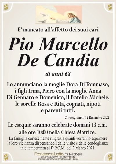 E’ mancato all’affetto dei suoi cariPio Marcello
De Candia
di anni 68
Lo annunciano la moglie Dora Di Tommaso,
i figli Irma, Piero con la moglie Anna
Di Gennaro e Domenico, il fratello Michele,
le sorelle Rosa e Rita, cognati, nipoti
e parenti tutti.
Corato, lunedì 12 Dicembre 2022
Le esequie saranno celebrate domani 13 c.m.
alle ore 10:00 nella Chiesa Matrice.
La famiglia cortesemente ringrazia quanti vorranno esprimere
la loro vicinanza dispensandoli dalle visite e dalle condoglianze
in ottemperanza al D.P.C.M. del 2 Marzo 2021.