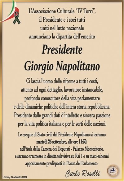 L’Associazione Culturale “IV Torri”,il Presidente e i soci tutti
uniti nel lutto nazionale
annunciano la dipartita dell’emerito
Presidente
Giorgio Napolitano
Ci lascia l’uomo delle riforme a tutti i costi,
attento ad ogni dettaglio, lavoratore instancabile,
profondo conoscitore della vita parlamentare
e delle dinamiche politiche dell’intera storia repubblicana.
Presidente dalle grandi doti d’intelletto e sincera passione
per la vita politica italiana e per le sorti delle nazioni.
Le esequie di Stato civili del Presidente Napolitano si terranno
martedì 26 settembre, alle ore 11:30,
nell’Aula della Camera dei Deputati – Palazzo Montecitorio,
e saranno trasmesse in diretta televisiva su Rai 1 e su maxi-schermi
appositamente predisposti in Piazza del Parlamento.
Carlo Roselli