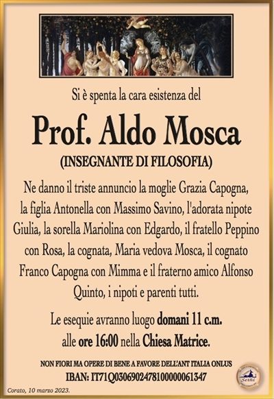 Si è spenta la cara esistenza del
Prof. Aldo Mosca
(INSEGNANTE DI FILOSOFIA)
Ne danno il triste annuncio la moglie Grazia Capogna,
la figlia Antonella con Massimo Savino, l’adorata nipote
Giulia, la sorella Mariolina con Edgardo, il fratello Peppino
con Rosa, la cognata, Maria vedova Mosca, il cognato
Franco Capogna con Mimma e il fraterno amico Alfonso
Quinto, i nipoti e parenti tutti.
Le esequie avranno luogo domani 11 c.m.
alle ore 16:00 nella Chiesa Matrice.
La famiglia sentitamente ringrazia e dispensa da visite e condoglianze
in ottemperanza alle direttive del D.P.C.M. del 3 – 11 – 2020.