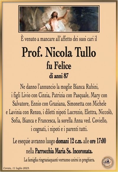 È venuto a mancare all’affetto dei suoi cari il
Prof. Nicola Tullo
fu Felice
di anni 87
Ne danno l’annuncio la moglie Bianca Rubini,
i figli Livio con Cinzia, Patrizia con Pasquale, Mary con
Salvatore, Ennio con Graziana, Simonetta con Michele
e Lavinia con Renzo, i diletti nipoti Lucrezio, Elettra, Niccolò,
Sofia, Bianca e Francesca, la sorella Anna ved. Coviello,
i cognati, i nipoti e i parenti tutti.
Le esequie avranno luogo domani 12 c.m. alle ore 17:00
nella Parrocchia Maria Ss. Incoronata.
La famiglia ringraziaquanti vorranno unirsi in preghiera.