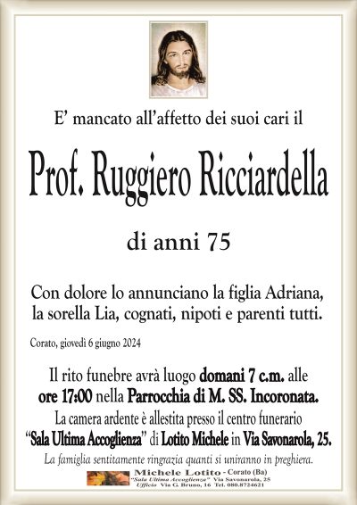 E’ mancato all’affetto dei suoi cari ilProf. Ruggiero Ricciardella
di anni 75
Con dolore lo annunciano la figlia Adriana,
la sorella Lia, cognati, nipoti e parenti tutti.
Corato, giovedì 6 giugno 2024
Il rito funebre avrà luogo domani 7 c.m. alle
ore 17:00 nella Parrocchia di M. SS. Incoronata.
La camera ardente è allestita presso il centro funerario
‘‘Sala Ultima Accoglienza’’ di Lotito Michele in Via Savonarola, 25.
La famiglia sentitamente ringrazia quanti si uniranno in preghiera.