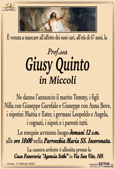 È venuta a mancare all’affetto dei suoi cari, all’età di 67 anni la
Prof.ssa Giusy Quinto
in Miccoli
Ne danno l’annuncio il marito Tommy, i figli Nilla con Giuseppe Garofalo e Giuseppe con Anna Bove, i nipotini Mattia e Ester, i germani Leopoldo e Angela, i cognati, i nipoti e i parenti tutti.
Le esequie avranno luogo domani 12 c.m. alle ore 10:00 nella Parrocchia Maria SS. Incoronata.
La camera ardente è allestita presso la Casa Funeraria Agenzia Sethi in via San Vito 169.