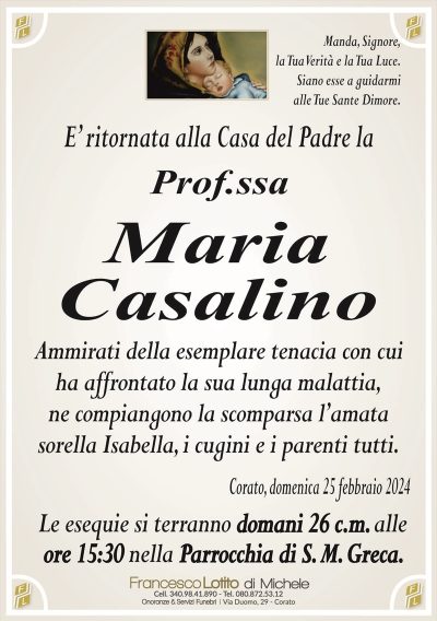 Manda, Signore,la Tua Verità e la Tua Luce.
Siano esse a guidarmi
alle Tue Sante Dimore.
E’ ritornata alla Casa del Padre la
Prof.ssa
Maria
Casalino
Ammirati della esemplare tenacia con cui
ha affrontato la sua lunga malattia,
ne compiangono la scomparsa l’amata
sorella Isabella, i cugini e i parenti tutti.
Corato, domenica 25 febbraio 2024
Le esequie si terranno domani 26 c.m. alle
ore 15:30 nella Parrocchia di S. M. Greca.