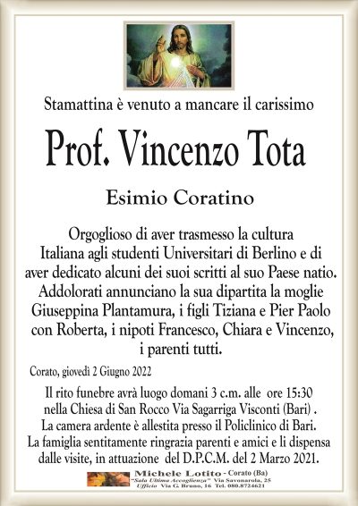 Stamattina è venuto a mancare il carissimo
Prof. Vincenzo Tota
Esimio Coratino
Orgoglioso di aver trasmesso la cultura
Italiana agli studenti Universitari di Berlino e di
aver dedicato alcuni dei suoi scritti al suo Paese natio.
Addolorati annunciano la sua dipartita la moglie
Giuseppina Plantamura, i figli Tiziana e Pier Paolo
con Roberta, i nipoti Francesco, Chiara e Vincenzo,
i parenti tutti.
Corato, giovedì 2 Giugno 2022
Il rito funebre avrà luogo domani 3 c.m. alle ore 15:30
nella Chiesa di San Rocco Via Sagarriga Visconti (Bari) .
La camera ardente è allestita presso il Poloclinico di Bari.
La famiglia sentitamente ringrazia parenti e amici e li dispensa
dalle visite, in attuazione del D.P.C.M. del 2 Marzo 2021.