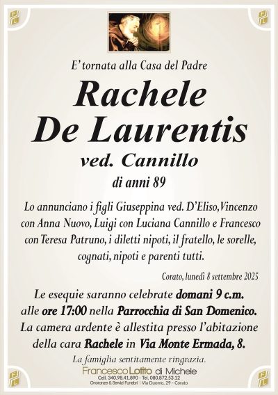 E’ tornata alla Casa del Padre
Rachele
De Laurentis
ved. Cannillo
di anni 89
Lo annunciano i figli Giuseppina ved. D’Eliso, Vincenzo
con Anna Nuovo, Luigi con Luciana Cannillo e Francesco
con Teresa Patruno, i diletti nipoti, il fratello, le sorelle,
cognati, nipoti e parenti tutti.
Corato, lunedì 8 settembre 2025
Le esequie saranno celebrate domani 9 c.m.
alle ore 17:00 nella Parrocchia di San Domenico.
La camera ardente è allestita presso l’abitazione
della cara Rachele in Via Monte Ermada, 8.
La famiglia sentitamente ringrazia.