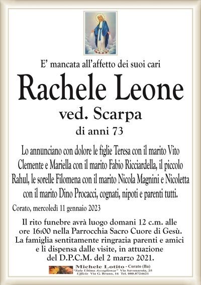 E’ mancata all’affetto dei suoi cariRachele Leone
ved. Scarpa
di anni 73
Lo annunciano con dolore le figlie Teresa con il marito Vito
Clemente e Mariella con il marito Fabio Ricciardella, il piccolo
Rahul, le sorelle Filomena con il marito Nicola Magnini e Nicoletta
con il marito Dino Procacci, cognati, nipoti e parenti tutti.
Corato, mercoledì 11 gennaio 2023
Il rito funebre avrà luogo domani 12 c.m. alle
ore 16:00 nella Parrocchia Sacro Cuore di Gesù.
La famiglia sentitamente ringrazia parenti e amici
e li dispensa dalle visite, in attuazione
del D.P.C.M. del 2 marzo 2021.