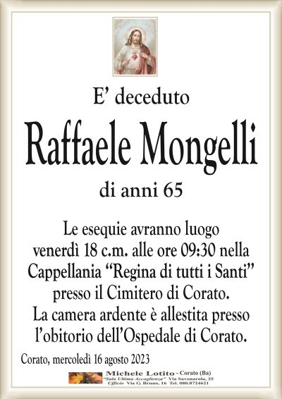 E’ decedutoRaffaele Mongelli
di anni 65
Le esequie avranno luogo
venerdì 18 c.m. alle ore 09:30 nella
Cappellania ‘‘Regina di tutti i Santi’’
presso il Cimitero di Corato.
La camera ardente è allestita presso
l’obitorio dell’Ospedale di Corato.
Corato, mercoledì 16 agosto 2023