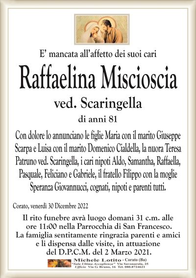 E’ mancata all’affetto dei suoi cariRaffaelina Miscioscia
ved. Scaringella
di anni 81
Con dolore lo annunciano le figlie Maria con il marito Giuseppe
Scarpa e Luisa con il marito Domenico Cialdella, la nuora Teresa
Patruno ved. Scaringella, i cari nipoti Aldo, Samantha, Raffaella,
Pasquale, Feliciano e Gabriele, il fratello Filippo con la moglie
Speranza Giovannucci, cognati, nipoti e parenti tutti.
Corato, venerdì 30 Dicembre 2022
Il rito funebre avrà luogo domani 31 c.m. alle
ore 11:00 nella Parrocchia di San Francesco.
La famiglia sentitamente ringrazia parenti e amici
e li dispensa dalle visite, in attuazione
del D.P.C.M. del 2 Marzo 2021.